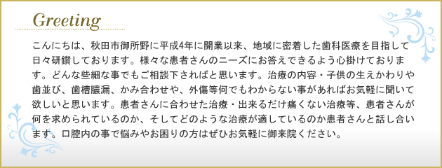 こんにちは、秋田市御所野に平成4年に開業以来、地域に密着した歯科医療を目指して日々研鑽しております。様々な患者さんのニーズにお答えできるよう心掛けております。どんな些細な事でもご相談下さればと思います。治療の内容・子供の生えかわりや歯並び、歯槽膿漏、かみ合わせや、外傷等何でもわからない事があればお気軽に聞いて欲しいと思います。患者さんに合わせた治療・出来るだけ痛くない治療等、患者さんが何を求められているのか、そしてどのような治療が適しているのか患者さんと話し合います。口腔内の事で悩みやお困りの方はぜひお気軽に御来院ください。