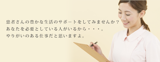 患者さんの豊かな生活のサポ－トをしてみませんか？あなたを必要としている人がいるから・・・。やりがいのある仕事だと思いますよ。