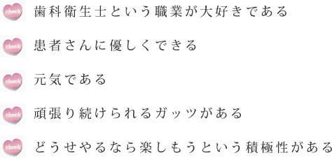 　歯科衛生士という職業が大好きである患者さんに優しくできる元気である頑張り続けられるガッツがあるどうせやるなら楽しもうという積極性がある