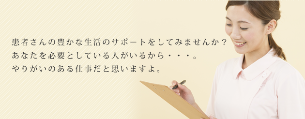 患者さんの豊かな生活のサポ-トをしてみませんか?あなたを必要としている人がいるから・・・。やりがいのある仕事だと思いますよ。